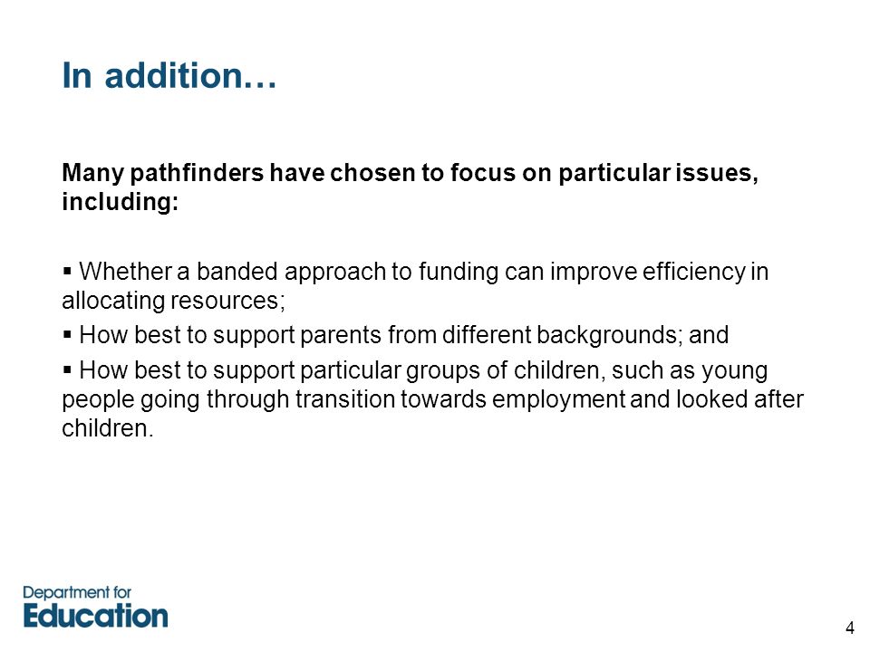 4 In addition… Many pathfinders have chosen to focus on particular issues, including:  Whether a banded approach to funding can improve efficiency in allocating resources;  How best to support parents from different backgrounds; and  How best to support particular groups of children, such as young people going through transition towards employment and looked after children.