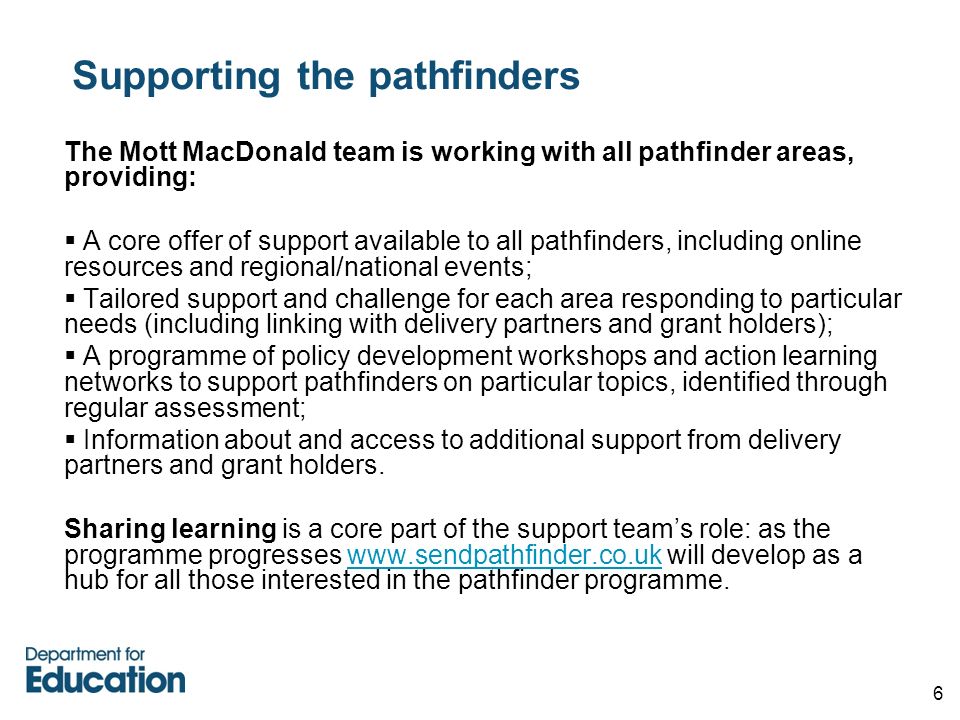 6 Supporting the pathfinders The Mott MacDonald team is working with all pathfinder areas, providing:  A core offer of support available to all pathfinders, including online resources and regional/national events;  Tailored support and challenge for each area responding to particular needs (including linking with delivery partners and grant holders);  A programme of policy development workshops and action learning networks to support pathfinders on particular topics, identified through regular assessment;  Information about and access to additional support from delivery partners and grant holders.