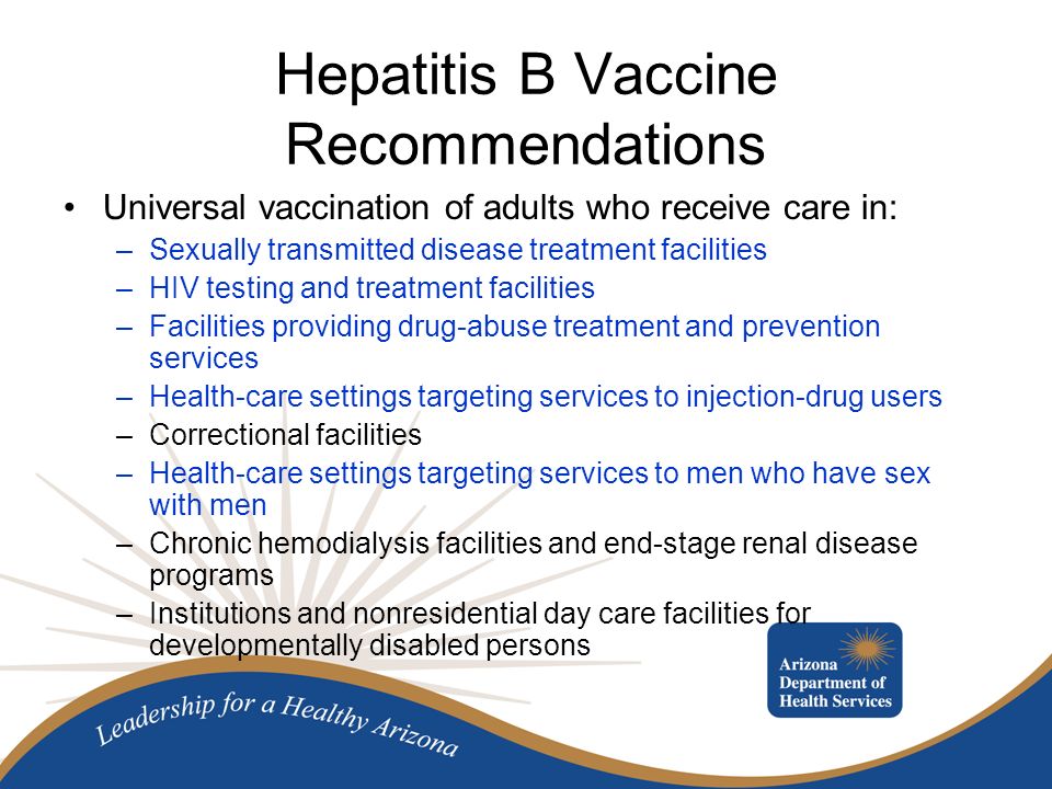 Hepatitis B Vaccine Recommendations Universal vaccination of adults who receive care in: –Sexually transmitted disease treatment facilities –HIV testing and treatment facilities –Facilities providing drug-abuse treatment and prevention services –Health-care settings targeting services to injection-drug users –Correctional facilities –Health-care settings targeting services to men who have sex with men –Chronic hemodialysis facilities and end-stage renal disease programs –Institutions and nonresidential day care facilities for developmentally disabled persons