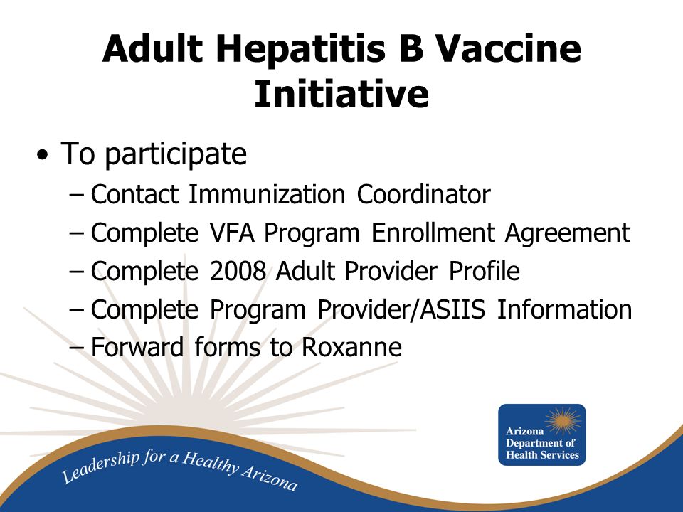 Adult Hepatitis B Vaccine Initiative To participate –Contact Immunization Coordinator –Complete VFA Program Enrollment Agreement –Complete 2008 Adult Provider Profile –Complete Program Provider/ASIIS Information –Forward forms to Roxanne