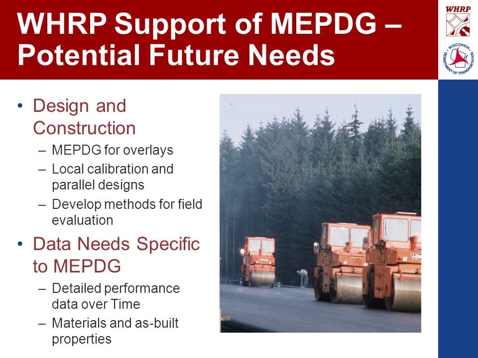 WHRP Support of MEPDG – Potential Future Needs Design and Construction –MEPDG for overlays –Local calibration and parallel designs –Develop methods for field evaluation Data Needs Specific to MEPDG –Detailed performance data over Time –Materials and as-built properties