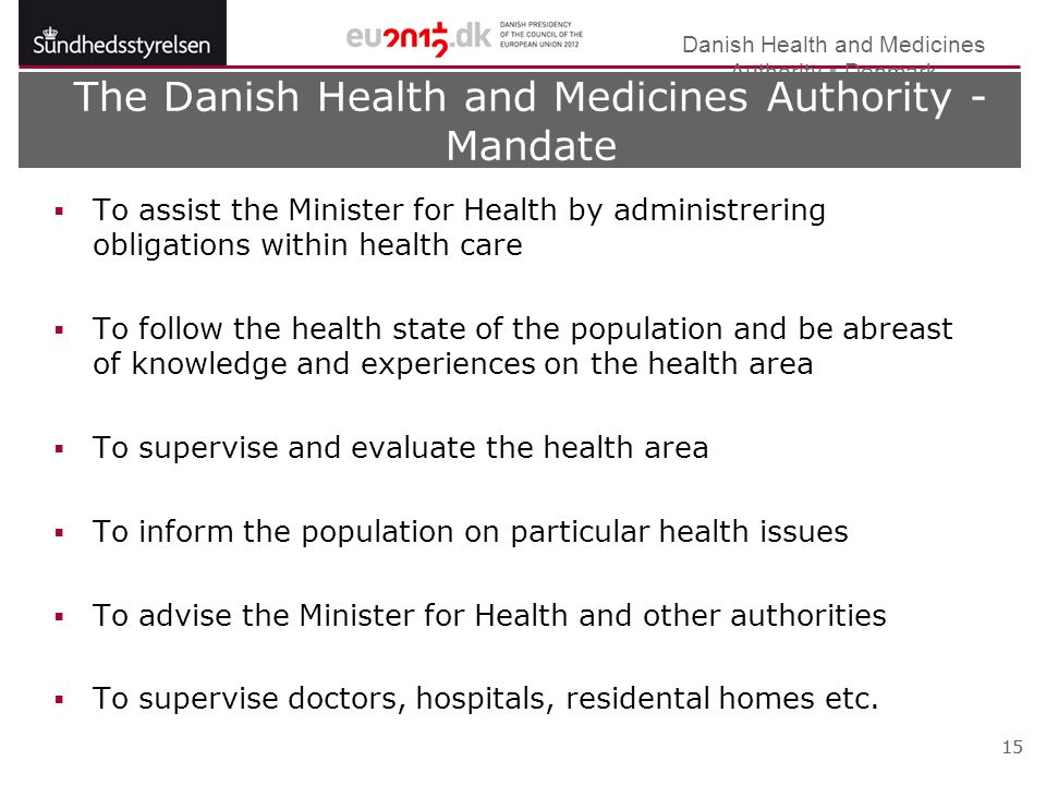 Danish Health and Medicines Authority  Denmark 15 The Danish Health and Medicines Authority - Mandate  To assist the Minister for Health by administrering obligations within health care  To follow the health state of the population and be abreast of knowledge and experiences on the health area  To supervise and evaluate the health area  To inform the population on particular health issues  To advise the Minister for Health and other authorities  To supervise doctors, hospitals, residental homes etc.