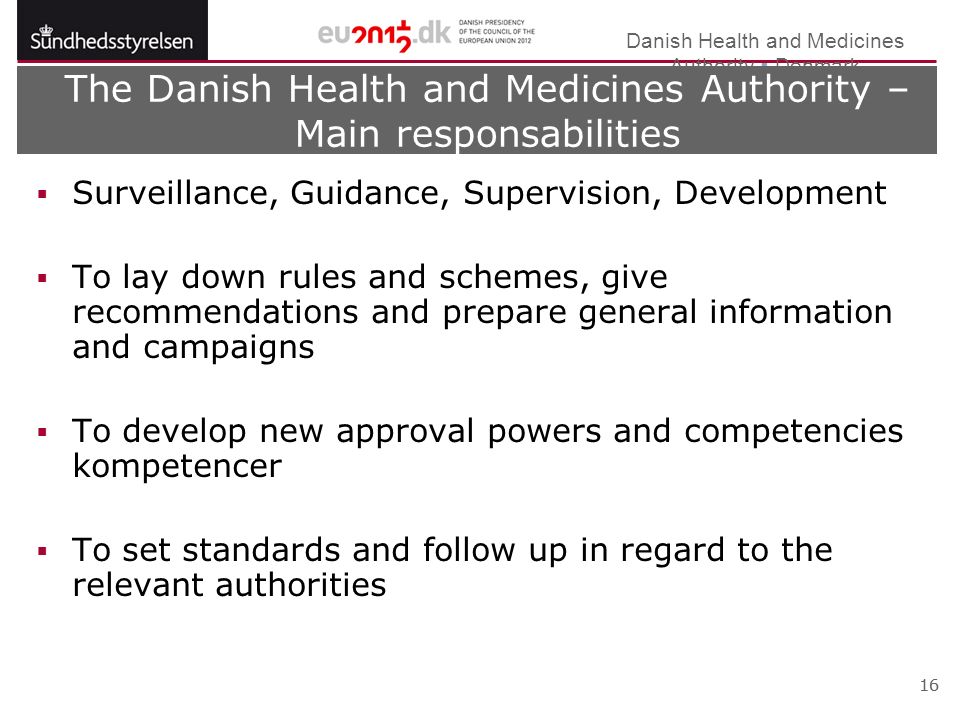 Danish Health and Medicines Authority  Denmark 16 The Danish Health and Medicines Authority – Main responsabilities  Surveillance, Guidance, Supervision, Development  To lay down rules and schemes, give recommendations and prepare general information and campaigns  To develop new approval powers and competencies kompetencer  To set standards and follow up in regard to the relevant authorities