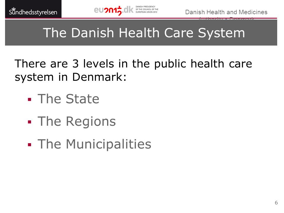 Danish Health and Medicines Authority  Denmark 6 The Danish Health Care System There are 3 levels in the public health care system in Denmark:  The State  The Regions  The Municipalities 6