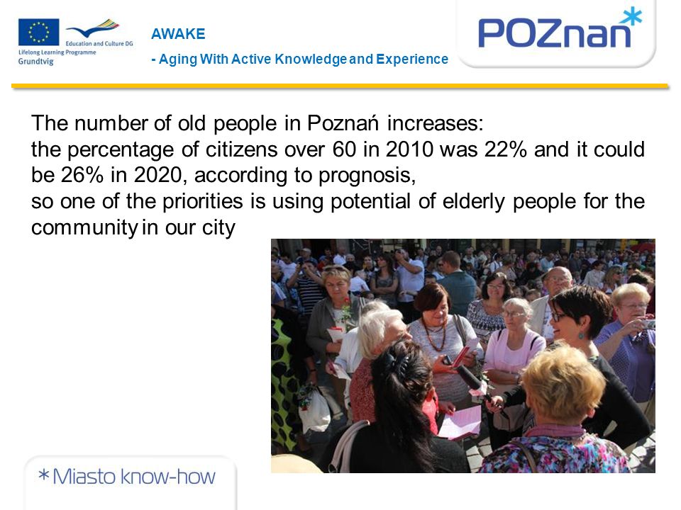 The number of old people in Poznań increases: the percentage of citizens over 60 in 2010 was 22% and it could be 26% in 2020, according to prognosis, so one of the priorities is using potential of elderly people for the community in our city AWAKE - Aging With Active Knowledge and Experience