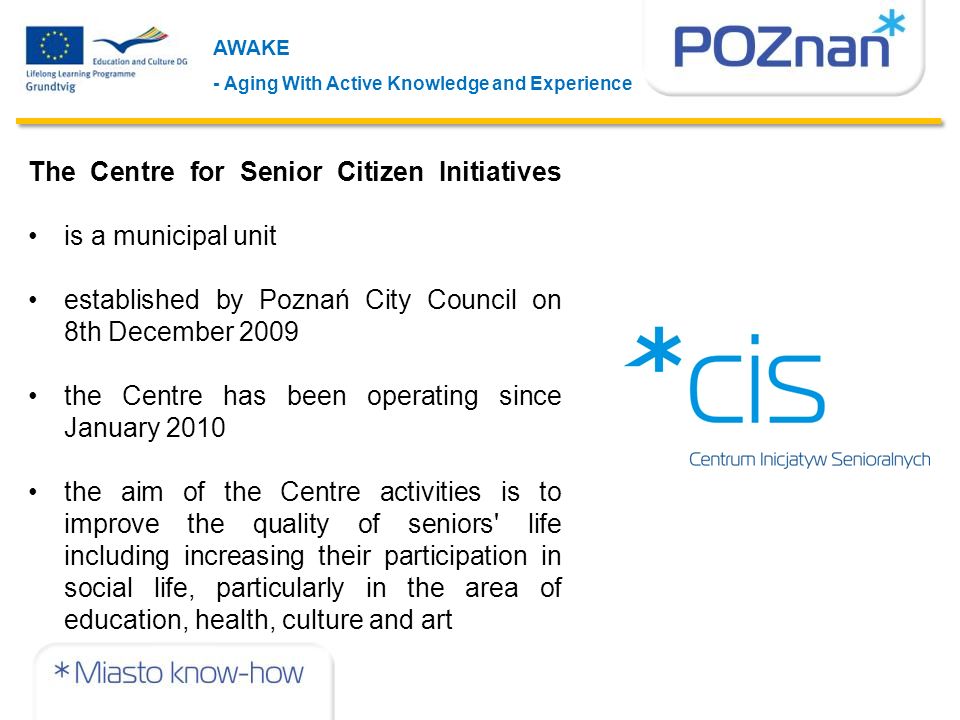 The Centre for Senior Citizen Initiatives is a municipal unit established by Poznań City Council on 8th December 2009 the Centre has been operating since January 2010 the aim of the Centre activities is to improve the quality of seniors life including increasing their participation in social life, particularly in the area of education, health, culture and art AWAKE - Aging With Active Knowledge and Experience