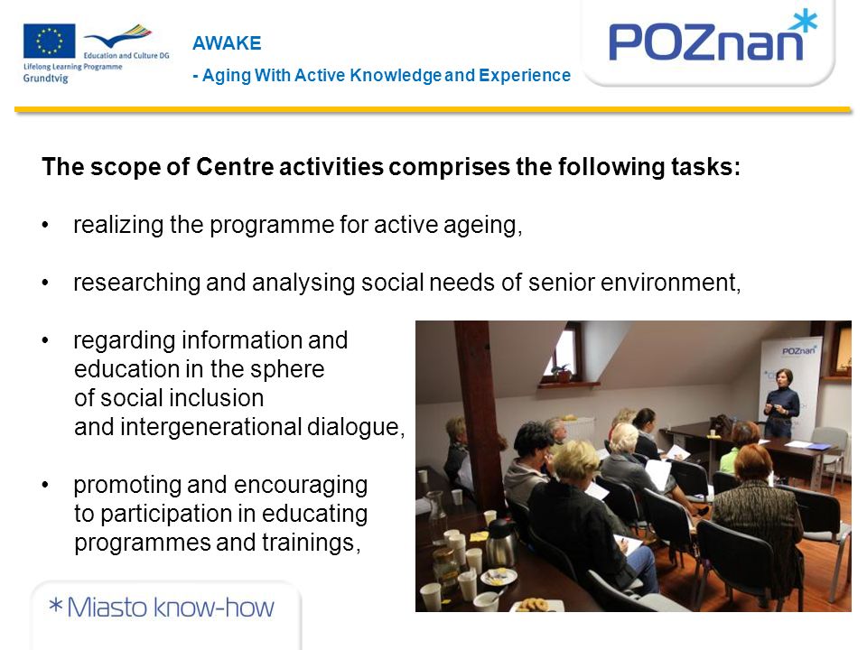 AWAKE - Aging With Active Knowledge and Experience The scope of Centre activities comprises the following tasks: realizing the programme for active ageing, researching and analysing social needs of senior environment, regarding information and education in the sphere of social inclusion and intergenerational dialogue, promoting and encouraging to participation in educating programmes and trainings,