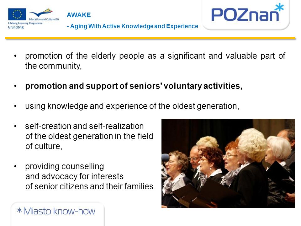 AWAKE - Aging With Active Knowledge and Experience promotion of the elderly people as a significant and valuable part of the community, promotion and support of seniors voluntary activities, using knowledge and experience of the oldest generation, self-creation and self-realization of the oldest generation in the field of culture, providing counselling and advocacy for interests of senior citizens and their families.