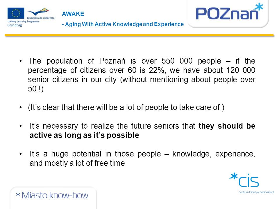 AWAKE - Aging With Active Knowledge and Experience The population of Poznań is over people – if the percentage of citizens over 60 is 22%, we have about senior citizens in our city (without mentioning about people over 50 !) (It’s clear that there will be a lot of people to take care of ) It’s necessary to realize the future seniors that they should be active as long as it’s possible It’s a huge potential in those people – knowledge, experience, and mostly a lot of free time