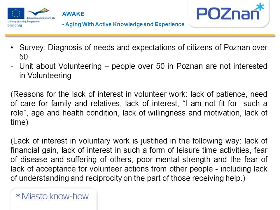 AWAKE - Aging With Active Knowledge and Experience Survey: Diagnosis of needs and expectations of citizens of Poznan over 50 -Unit about Volunteering – people over 50 in Poznan are not interested in Volunteering (Reasons for the lack of interest in volunteer work: lack of patience, need of care for family and relatives, lack of interest, I am not fit for such a role , age and health condition, lack of willingness and motivation, lack of time) (Lack of interest in voluntary work is justified in the following way: lack of financial gain, lack of interest in such a form of leisure time activities, fear of disease and suffering of others, poor mental strength and the fear of lack of acceptance for volunteer actions from other people - including lack of understanding and reciprocity on the part of those receiving help.)
