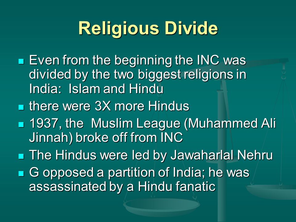 Religious Divide Even from the beginning the INC was divided by the two biggest religions in India: Islam and Hindu Even from the beginning the INC was divided by the two biggest religions in India: Islam and Hindu there were 3X more Hindus there were 3X more Hindus 1937, the Muslim League (Muhammed Ali Jinnah) broke off from INC 1937, the Muslim League (Muhammed Ali Jinnah) broke off from INC The Hindus were led by Jawaharlal Nehru The Hindus were led by Jawaharlal Nehru G opposed a partition of India; he was assassinated by a Hindu fanatic G opposed a partition of India; he was assassinated by a Hindu fanatic