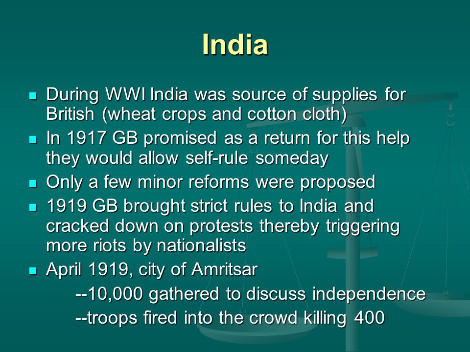 India During WWI India was source of supplies for British (wheat crops and cotton cloth) During WWI India was source of supplies for British (wheat crops and cotton cloth) In 1917 GB promised as a return for this help they would allow self-rule someday In 1917 GB promised as a return for this help they would allow self-rule someday Only a few minor reforms were proposed Only a few minor reforms were proposed 1919 GB brought strict rules to India and cracked down on protests thereby triggering more riots by nationalists 1919 GB brought strict rules to India and cracked down on protests thereby triggering more riots by nationalists April 1919, city of Amritsar April 1919, city of Amritsar --10,000 gathered to discuss independence --troops fired into the crowd killing 400