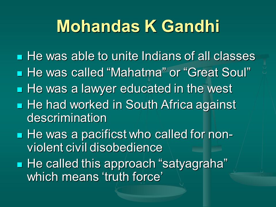 Mohandas K Gandhi He was able to unite Indians of all classes He was able to unite Indians of all classes He was called Mahatma or Great Soul He was called Mahatma or Great Soul He was a lawyer educated in the west He was a lawyer educated in the west He had worked in South Africa against descrimination He had worked in South Africa against descrimination He was a pacificst who called for non- violent civil disobedience He was a pacificst who called for non- violent civil disobedience He called this approach satyagraha which means ‘truth force’ He called this approach satyagraha which means ‘truth force’