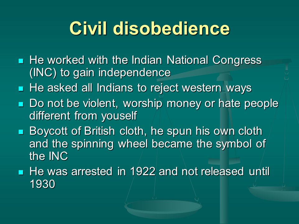 Civil disobedience He worked with the Indian National Congress (INC) to gain independence He worked with the Indian National Congress (INC) to gain independence He asked all Indians to reject western ways He asked all Indians to reject western ways Do not be violent, worship money or hate people different from youself Do not be violent, worship money or hate people different from youself Boycott of British cloth, he spun his own cloth and the spinning wheel became the symbol of the INC Boycott of British cloth, he spun his own cloth and the spinning wheel became the symbol of the INC He was arrested in 1922 and not released until 1930 He was arrested in 1922 and not released until 1930