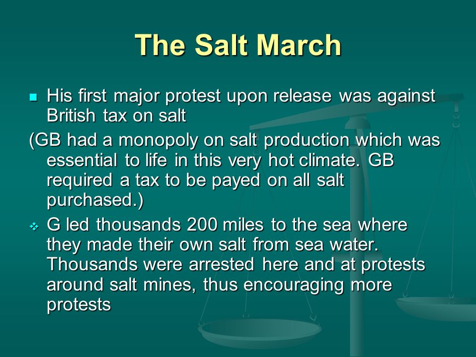 The Salt March His first major protest upon release was against British tax on salt His first major protest upon release was against British tax on salt (GB had a monopoly on salt production which was essential to life in this very hot climate.