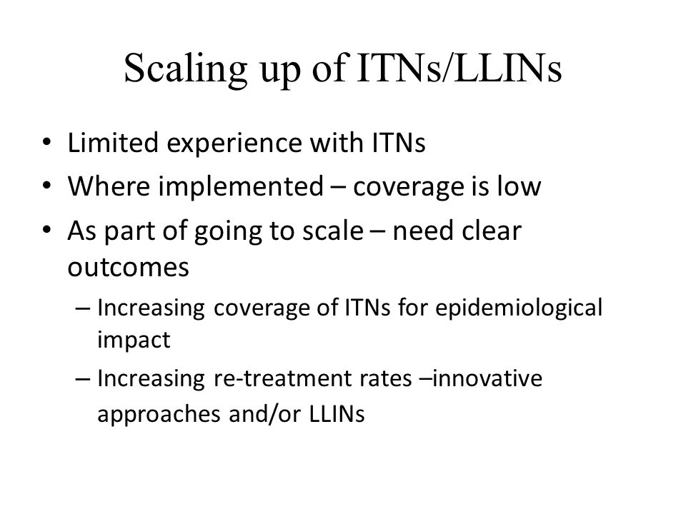Scaling up of ITNs/LLINs Limited experience with ITNs Where implemented – coverage is low As part of going to scale – need clear outcomes – Increasing coverage of ITNs for epidemiological impact – Increasing re-treatment rates –innovative approaches and/or LLINs