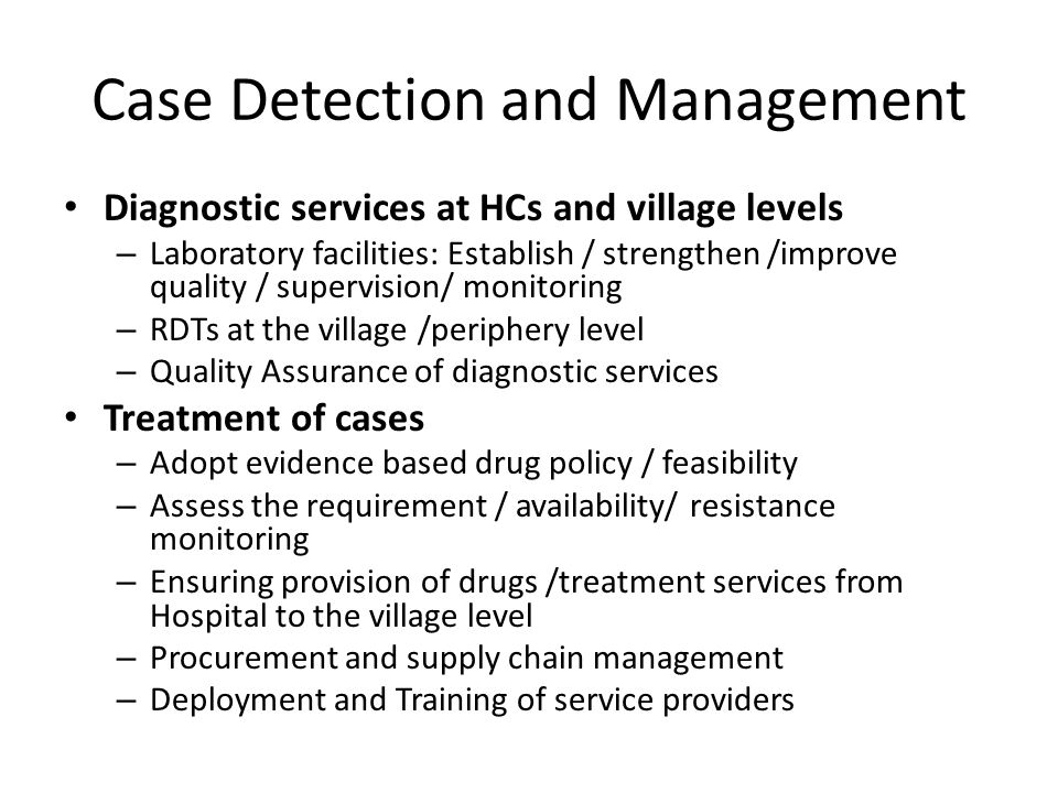 Case Detection and Management Diagnostic services at HCs and village levels – Laboratory facilities: Establish / strengthen /improve quality / supervision/ monitoring – RDTs at the village /periphery level – Quality Assurance of diagnostic services Treatment of cases – Adopt evidence based drug policy / feasibility – Assess the requirement / availability/ resistance monitoring – Ensuring provision of drugs /treatment services from Hospital to the village level – Procurement and supply chain management – Deployment and Training of service providers