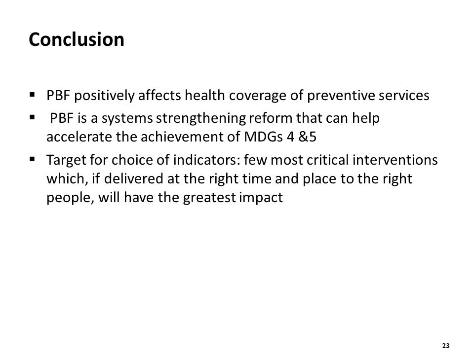 23 Conclusion  PBF positively affects health coverage of preventive services  PBF is a systems strengthening reform that can help accelerate the achievement of MDGs 4 &5  Target for choice of indicators: few most critical interventions which, if delivered at the right time and place to the right people, will have the greatest impact