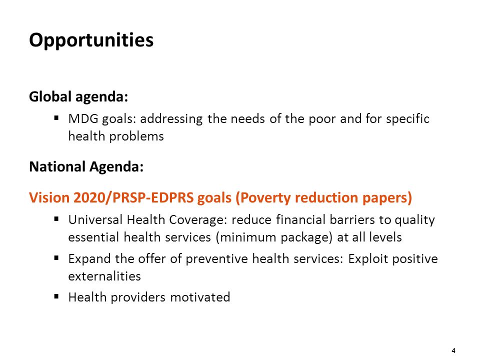 4 Opportunities Global agenda:  MDG goals: addressing the needs of the poor and for specific health problems National Agenda: Vision 2020/PRSP-EDPRS goals (Poverty reduction papers)  Universal Health Coverage: reduce financial barriers to quality essential health services (minimum package) at all levels  Expand the offer of preventive health services: Exploit positive externalities  Health providers motivated