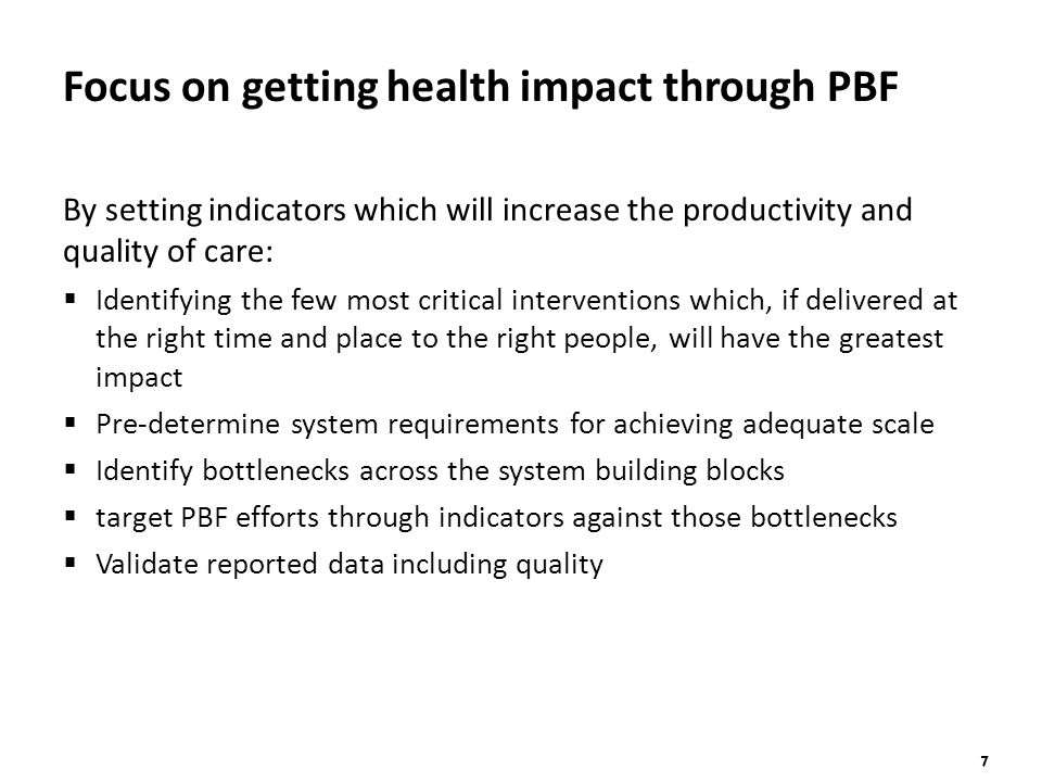 7 Focus on getting health impact through PBF By setting indicators which will increase the productivity and quality of care:  Identifying the few most critical interventions which, if delivered at the right time and place to the right people, will have the greatest impact  Pre-determine system requirements for achieving adequate scale  Identify bottlenecks across the system building blocks  target PBF efforts through indicators against those bottlenecks  Validate reported data including quality