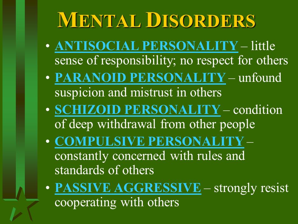 M ENTAL D ISORDERS ANTISOCIAL PERSONALITY – little sense of responsibility; no respect for others PARANOID PERSONALITY – unfound suspicion and mistrust in others SCHIZOID PERSONALITY – condition of deep withdrawal from other people COMPULSIVE PERSONALITY – constantly concerned with rules and standards of others PASSIVE AGGRESSIVE – strongly resist cooperating with others