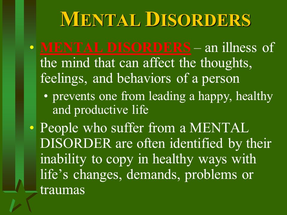 MENTAL DISORDERS – an illness of the mind that can affect the thoughts, feelings, and behaviors of a person prevents one from leading a happy, healthy and productive life People who suffer from a MENTAL DISORDER are often identified by their inability to copy in healthy ways with life’s changes, demands, problems or traumas