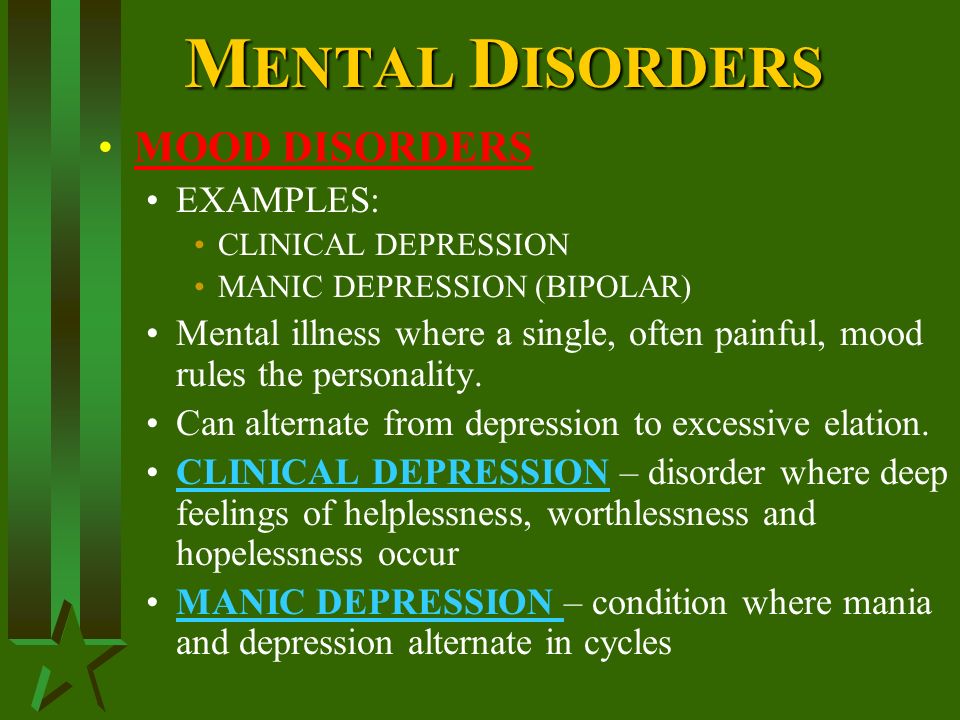 M ENTAL D ISORDERS MOOD DISORDERS EXAMPLES: CLINICAL DEPRESSION MANIC DEPRESSION (BIPOLAR) Mental illness where a single, often painful, mood rules the personality.