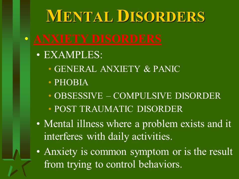 M ENTAL D ISORDERS ANXIETY DISORDERS EXAMPLES: GENERAL ANXIETY & PANIC PHOBIA OBSESSIVE – COMPULSIVE DISORDER POST TRAUMATIC DISORDER Mental illness where a problem exists and it interferes with daily activities.