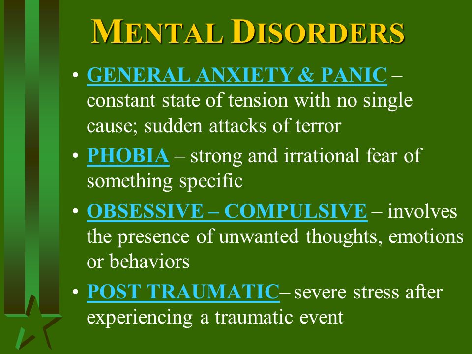 M ENTAL D ISORDERS GENERAL ANXIETY & PANIC – constant state of tension with no single cause; sudden attacks of terror PHOBIA – strong and irrational fear of something specific OBSESSIVE – COMPULSIVE – involves the presence of unwanted thoughts, emotions or behaviors POST TRAUMATIC– severe stress after experiencing a traumatic event
