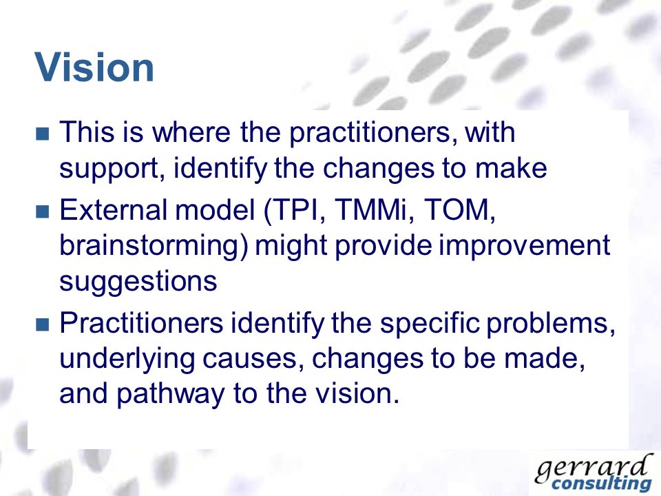 Vision This is where the practitioners, with support, identify the changes to make External model (TPI, TMMi, TOM, brainstorming) might provide improvement suggestions Practitioners identify the specific problems, underlying causes, changes to be made, and pathway to the vision.