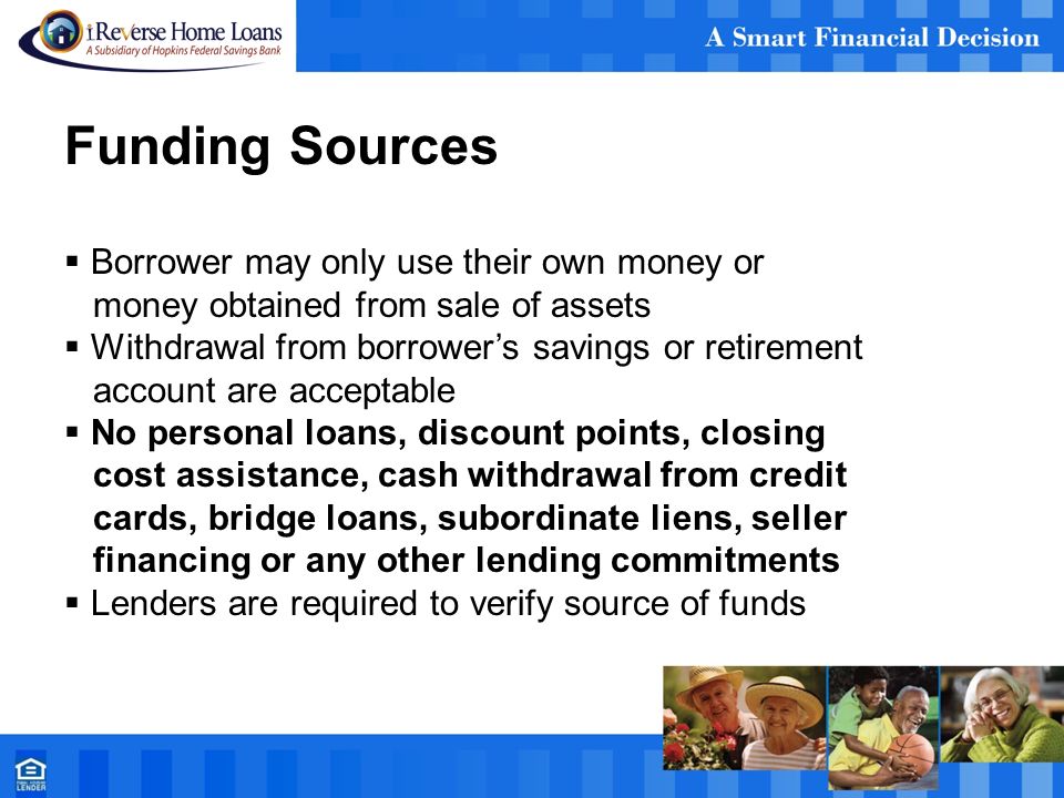 Funding Sources  Borrower may only use their own money or money obtained from sale of assets  Withdrawal from borrower’s savings or retirement account are acceptable  No personal loans, discount points, closing cost assistance, cash withdrawal from credit cards, bridge loans, subordinate liens, seller financing or any other lending commitments  Lenders are required to verify source of funds