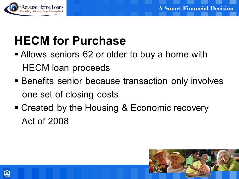 HECM for Purchase  Allows seniors 62 or older to buy a home with HECM loan proceeds  Benefits senior because transaction only involves one set of closing costs  Created by the Housing & Economic recovery Act of 2008