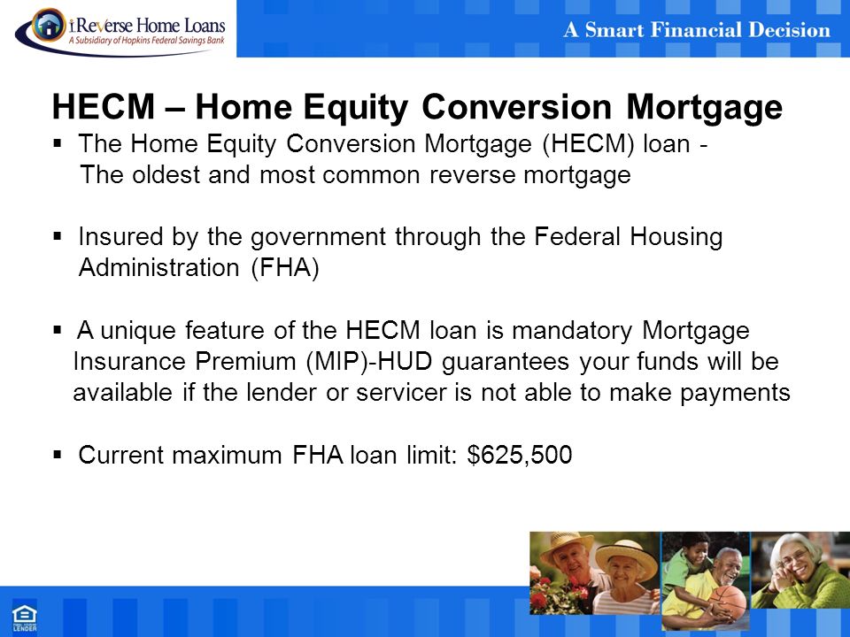 HECM – Home Equity Conversion Mortgage  The Home Equity Conversion Mortgage (HECM) loan - The oldest and most common reverse mortgage  Insured by the government through the Federal Housing Administration (FHA)  A unique feature of the HECM loan is mandatory Mortgage Insurance Premium (MIP)-HUD guarantees your funds will be available if the lender or servicer is not able to make payments  Current maximum FHA loan limit: $625,500