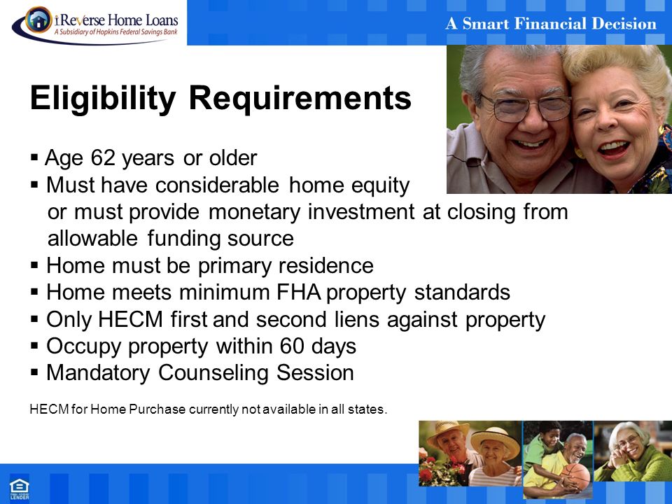 Eligibility Requirements  Age 62 years or older  Must have considerable home equity or must provide monetary investment at closing from allowable funding source  Home must be primary residence  Home meets minimum FHA property standards  Only HECM first and second liens against property  Occupy property within 60 days  Mandatory Counseling Session HECM for Home Purchase currently not available in all states.