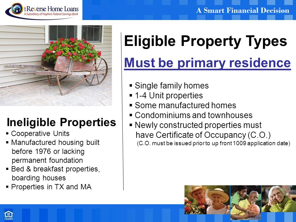 Eligible Property Types Must be primary residence  Single family homes  1-4 Unit properties  Some manufactured homes  Condominiums and townhouses  Newly constructed properties must have Certificate of Occupancy (C.O.) (C.O.