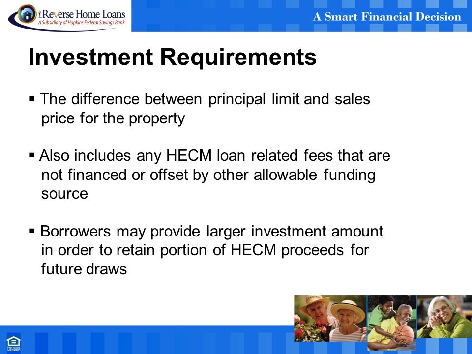 Investment Requirements  The difference between principal limit and sales price for the property  Also includes any HECM loan related fees that are not financed or offset by other allowable funding source  Borrowers may provide larger investment amount in order to retain portion of HECM proceeds for future draws