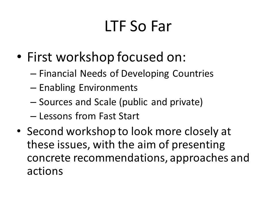 LTF So Far First workshop focused on: – Financial Needs of Developing Countries – Enabling Environments – Sources and Scale (public and private) – Lessons from Fast Start Second workshop to look more closely at these issues, with the aim of presenting concrete recommendations, approaches and actions