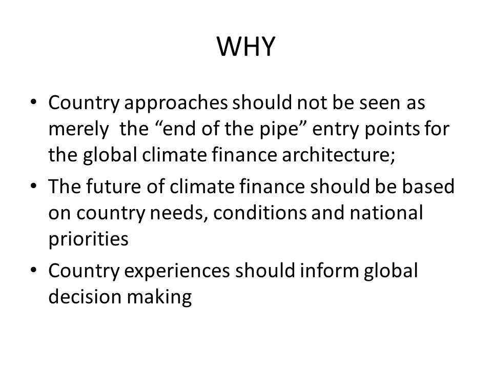 WHY Country approaches should not be seen as merely the end of the pipe entry points for the global climate finance architecture; The future of climate finance should be based on country needs, conditions and national priorities Country experiences should inform global decision making