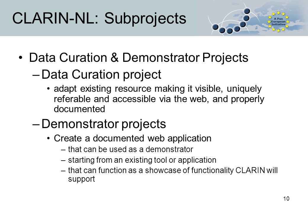 10 CLARIN-NL: Subprojects Data Curation & Demonstrator Projects –Data Curation project adapt existing resource making it visible, uniquely referable and accessible via the web, and properly documented –Demonstrator projects Create a documented web application –that can be used as a demonstrator –starting from an existing tool or application –that can function as a showcase of functionality CLARIN will support