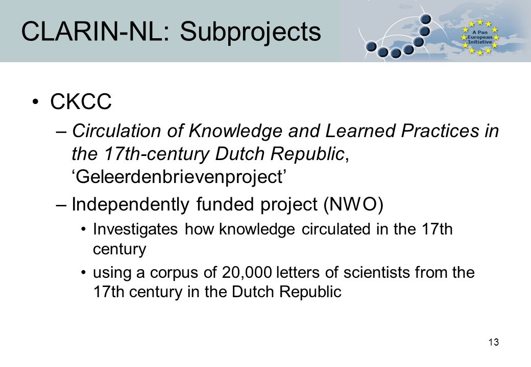 13 CLARIN-NL: Subprojects CKCC –Circulation of Knowledge and Learned Practices in the 17th-century Dutch Republic, ‘Geleerdenbrievenproject’ –Independently funded project (NWO) Investigates how knowledge circulated in the 17th century using a corpus of 20,000 letters of scientists from the 17th century in the Dutch Republic
