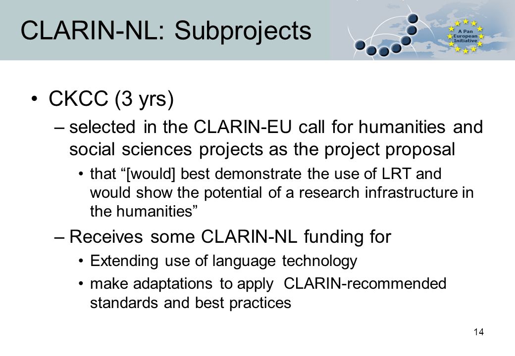 14 CLARIN-NL: Subprojects CKCC (3 yrs) –selected in the CLARIN-EU call for humanities and social sciences projects as the project proposal that [would] best demonstrate the use of LRT and would show the potential of a research infrastructure in the humanities –Receives some CLARIN-NL funding for Extending use of language technology make adaptations to apply CLARIN-recommended standards and best practices