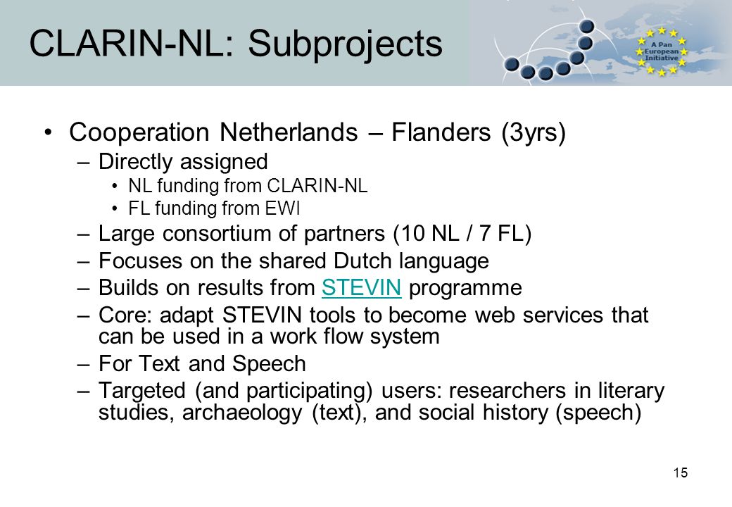 15 CLARIN-NL: Subprojects Cooperation Netherlands – Flanders (3yrs) –Directly assigned NL funding from CLARIN-NL FL funding from EWI –Large consortium of partners (10 NL / 7 FL) –Focuses on the shared Dutch language –Builds on results from STEVIN programmeSTEVIN –Core: adapt STEVIN tools to become web services that can be used in a work flow system –For Text and Speech –Targeted (and participating) users: researchers in literary studies, archaeology (text), and social history (speech)
