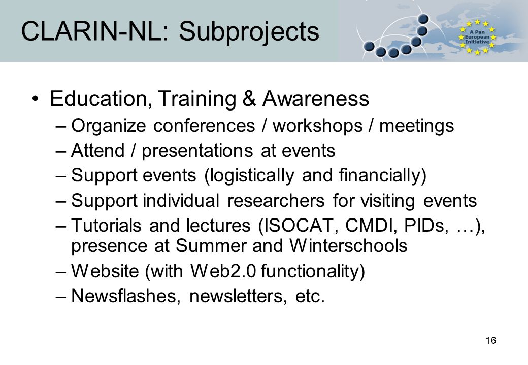 16 CLARIN-NL: Subprojects Education, Training & Awareness –Organize conferences / workshops / meetings –Attend / presentations at events –Support events (logistically and financially) –Support individual researchers for visiting events –Tutorials and lectures (ISOCAT, CMDI, PIDs, …), presence at Summer and Winterschools –Website (with Web2.0 functionality) –Newsflashes, newsletters, etc.