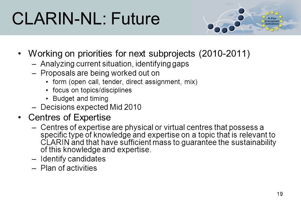 19 CLARIN-NL: Future Working on priorities for next subprojects ( ) –Analyzing current situation, identifying gaps –Proposals are being worked out on form (open call, tender, direct assignment, mix) focus on topics/disciplines Budget and timing –Decisions expected Mid 2010 Centres of Expertise –Centres of expertise are physical or virtual centres that possess a specific type of knowledge and expertise on a topic that is relevant to CLARIN and that have sufficient mass to guarantee the sustainability of this knowledge and expertise.