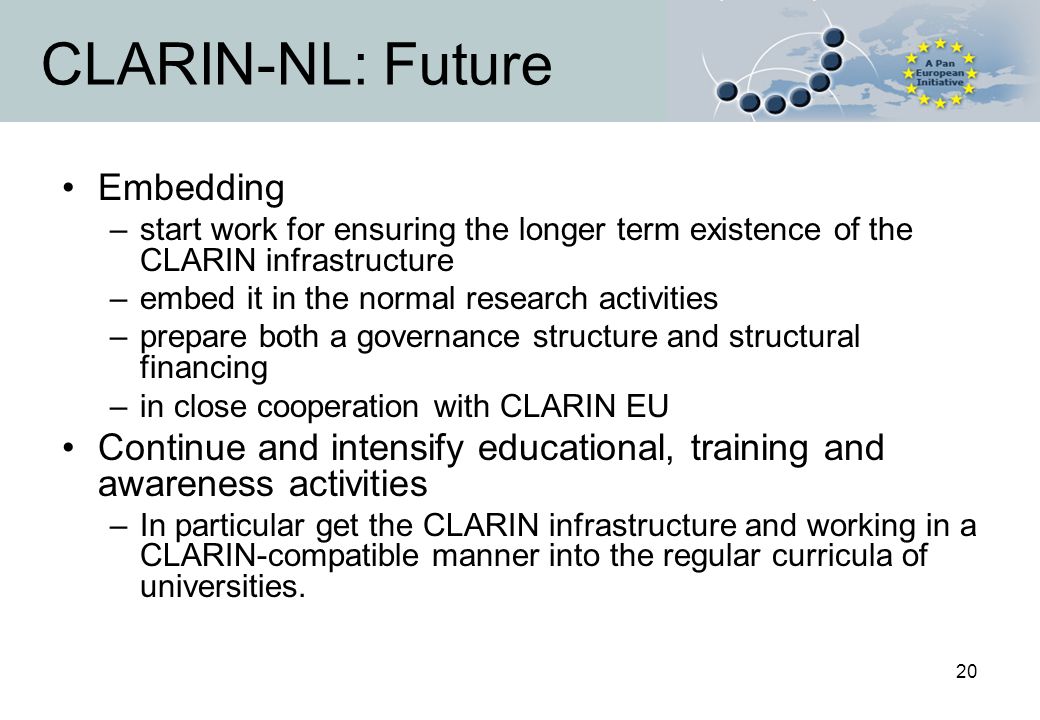 20 CLARIN-NL: Future Embedding –start work for ensuring the longer term existence of the CLARIN infrastructure –embed it in the normal research activities –prepare both a governance structure and structural financing –in close cooperation with CLARIN EU Continue and intensify educational, training and awareness activities –In particular get the CLARIN infrastructure and working in a CLARIN-compatible manner into the regular curricula of universities.