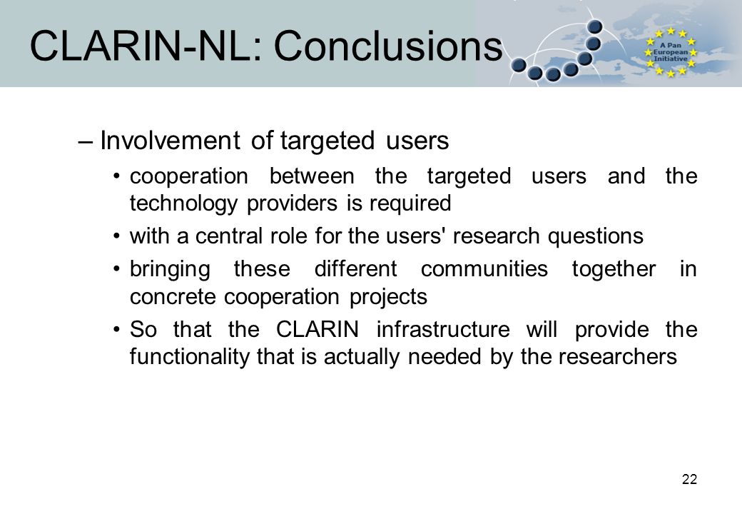 22 CLARIN-NL: Conclusions –Involvement of targeted users cooperation between the targeted users and the technology providers is required with a central role for the users research questions bringing these different communities together in concrete cooperation projects So that the CLARIN infrastructure will provide the functionality that is actually needed by the researchers