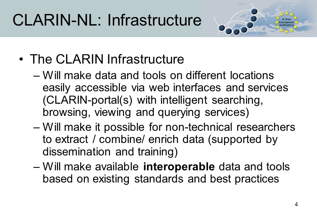 4 CLARIN-NL: Infrastructure The CLARIN Infrastructure –Will make data and tools on different locations easily accessible via web interfaces and services (CLARIN-portal(s) with intelligent searching, browsing, viewing and querying services) –Will make it possible for non-technical researchers to extract / combine/ enrich data (supported by dissemination and training) –Will make available interoperable data and tools based on existing standards and best practices