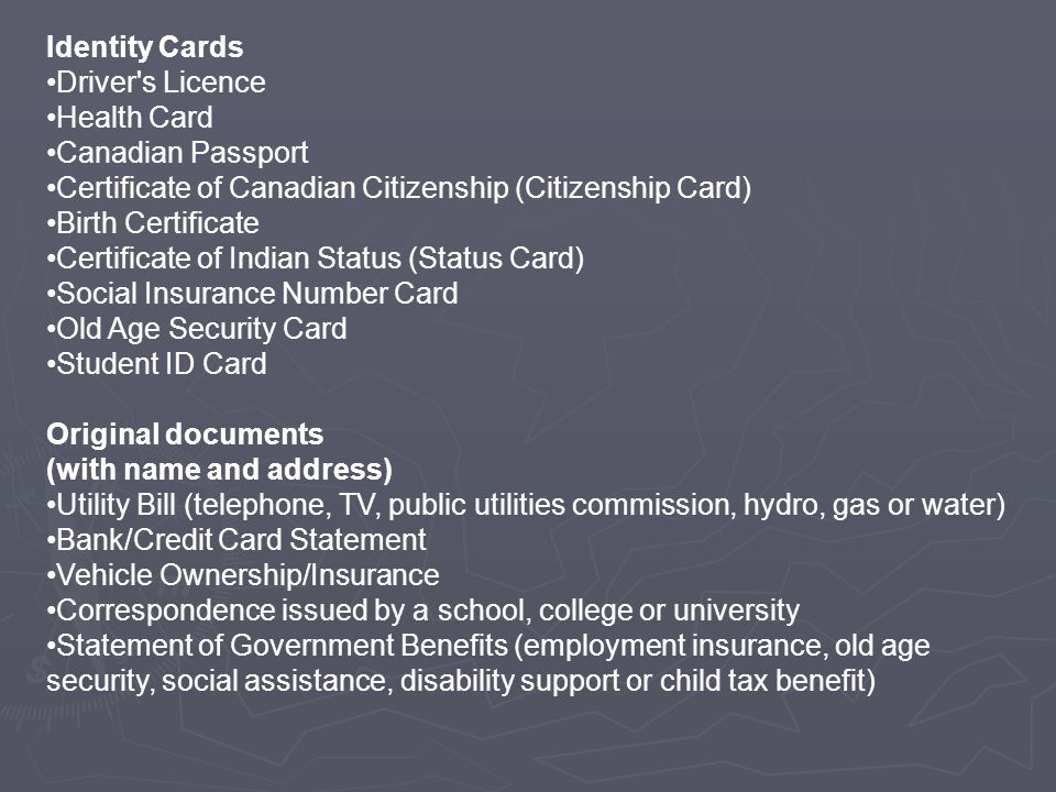 Identity Cards Driver s Licence Health Card Canadian Passport Certificate of Canadian Citizenship (Citizenship Card) Birth Certificate Certificate of Indian Status (Status Card) Social Insurance Number Card Old Age Security Card Student ID Card Original documents (with name and address) Utility Bill (telephone, TV, public utilities commission, hydro, gas or water) Bank/Credit Card Statement Vehicle Ownership/Insurance Correspondence issued by a school, college or university Statement of Government Benefits (employment insurance, old age security, social assistance, disability support or child tax benefit)
