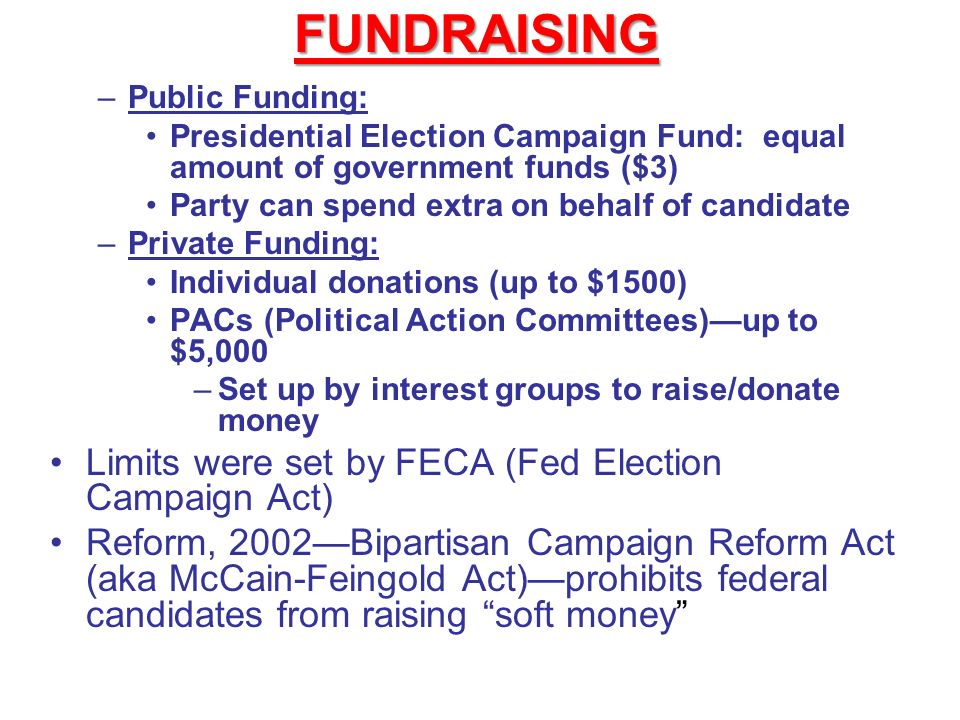 FUNDRAISING –Public Funding: Presidential Election Campaign Fund: equal amount of government funds ($3) Party can spend extra on behalf of candidate –Private Funding: Individual donations (up to $1500) PACs (Political Action Committees)—up to $5,000 –Set up by interest groups to raise/donate money Limits were set by FECA (Fed Election Campaign Act) Reform, 2002—Bipartisan Campaign Reform Act (aka McCain-Feingold Act)—prohibits federal candidates from raising soft money