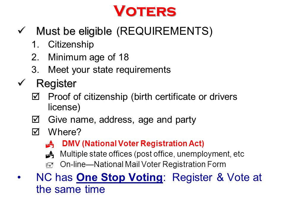 Voters Must be eligible Must be eligible (REQUIREMENTS) 1.Citizenship 2.Minimum age of 18 3.Meet your state requirements Register Register  Proof of citizenship (birth certificate or drivers license)  Give name, address, age and party  Where.